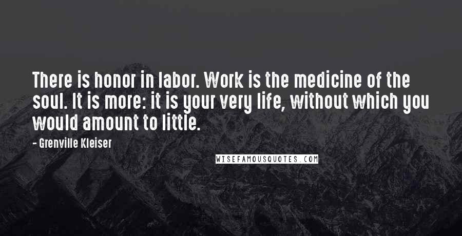Grenville Kleiser Quotes: There is honor in labor. Work is the medicine of the soul. It is more: it is your very life, without which you would amount to little.