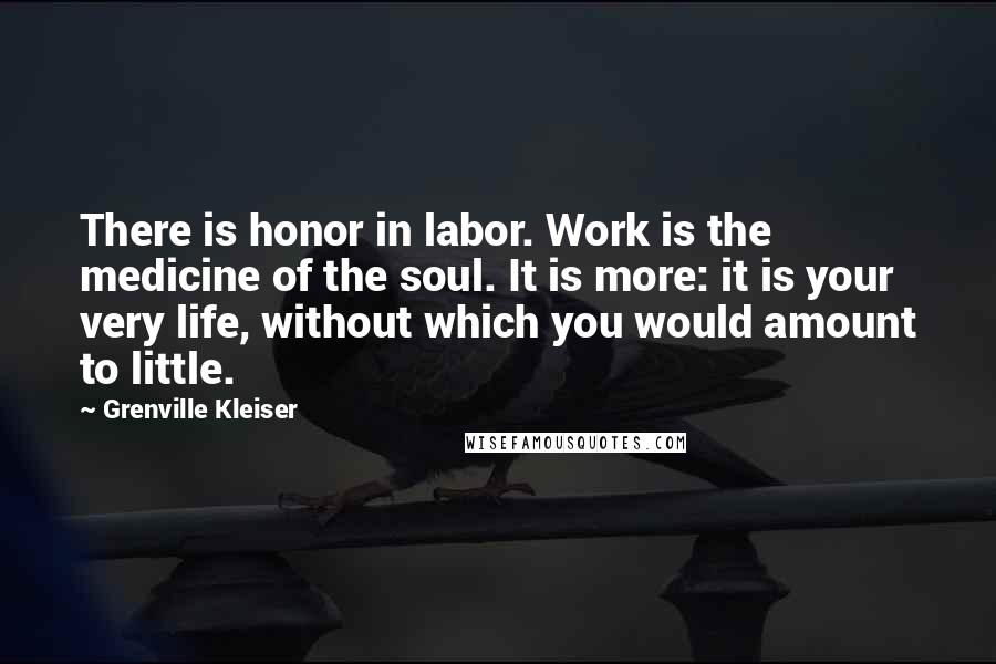 Grenville Kleiser Quotes: There is honor in labor. Work is the medicine of the soul. It is more: it is your very life, without which you would amount to little.