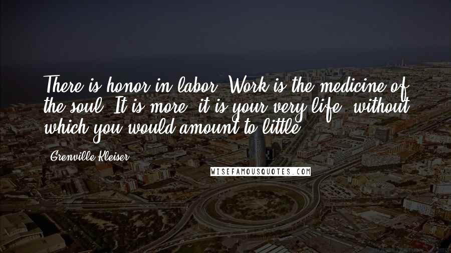 Grenville Kleiser Quotes: There is honor in labor. Work is the medicine of the soul. It is more: it is your very life, without which you would amount to little.