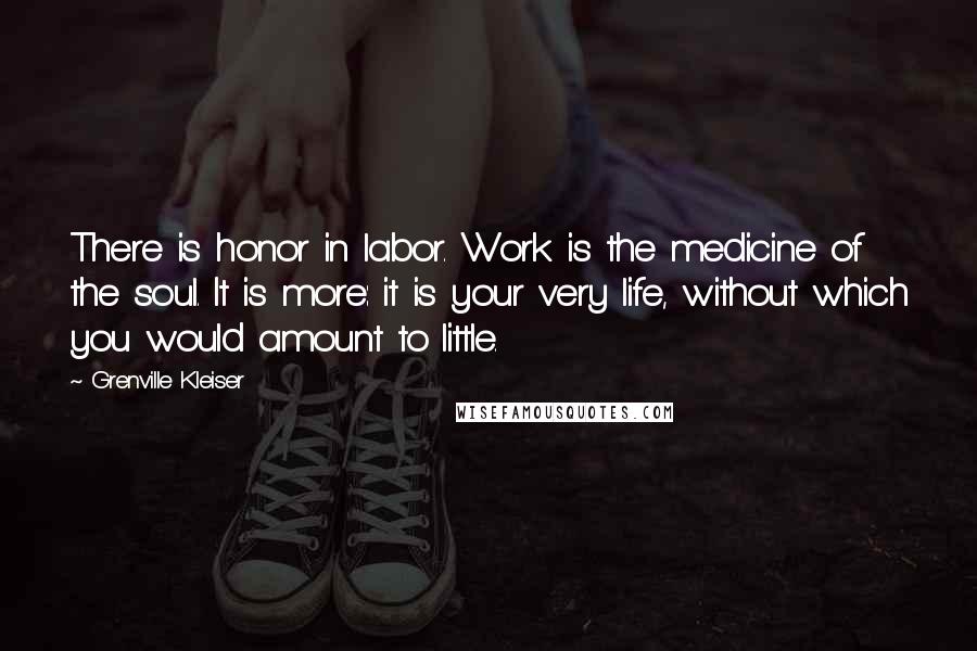 Grenville Kleiser Quotes: There is honor in labor. Work is the medicine of the soul. It is more: it is your very life, without which you would amount to little.