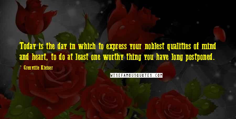 Grenville Kleiser Quotes: Today is the day in which to express your noblest qualities of mind and heart, to do at least one worthy thing you have long postponed.