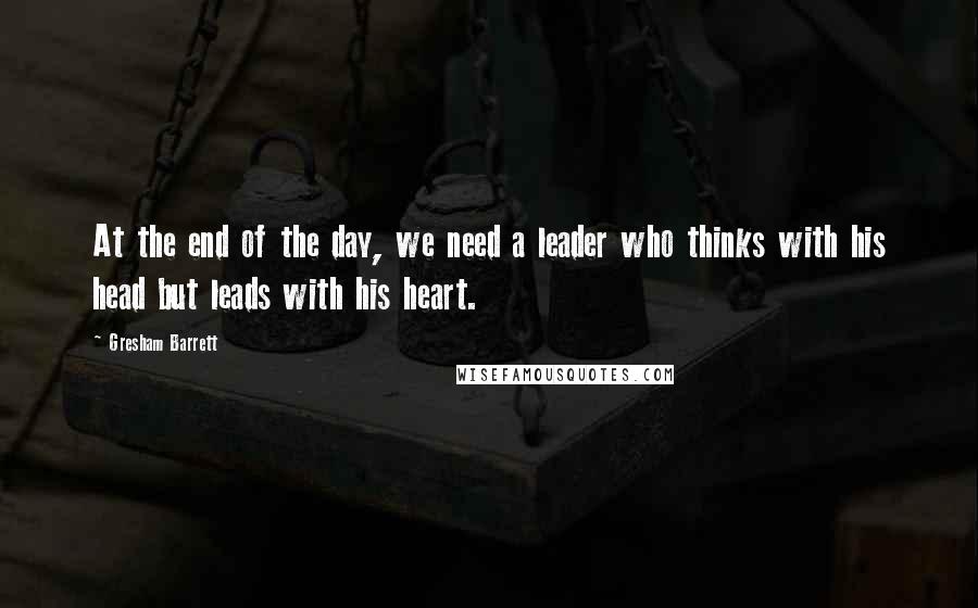 Gresham Barrett Quotes: At the end of the day, we need a leader who thinks with his head but leads with his heart.