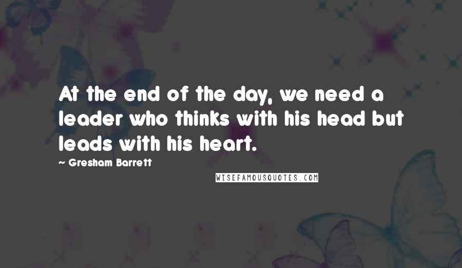 Gresham Barrett Quotes: At the end of the day, we need a leader who thinks with his head but leads with his heart.