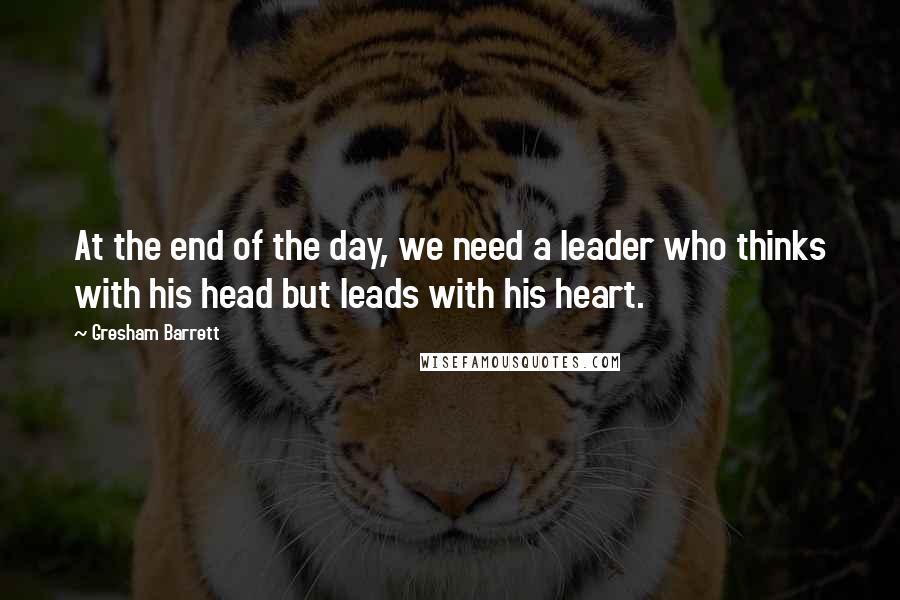 Gresham Barrett Quotes: At the end of the day, we need a leader who thinks with his head but leads with his heart.