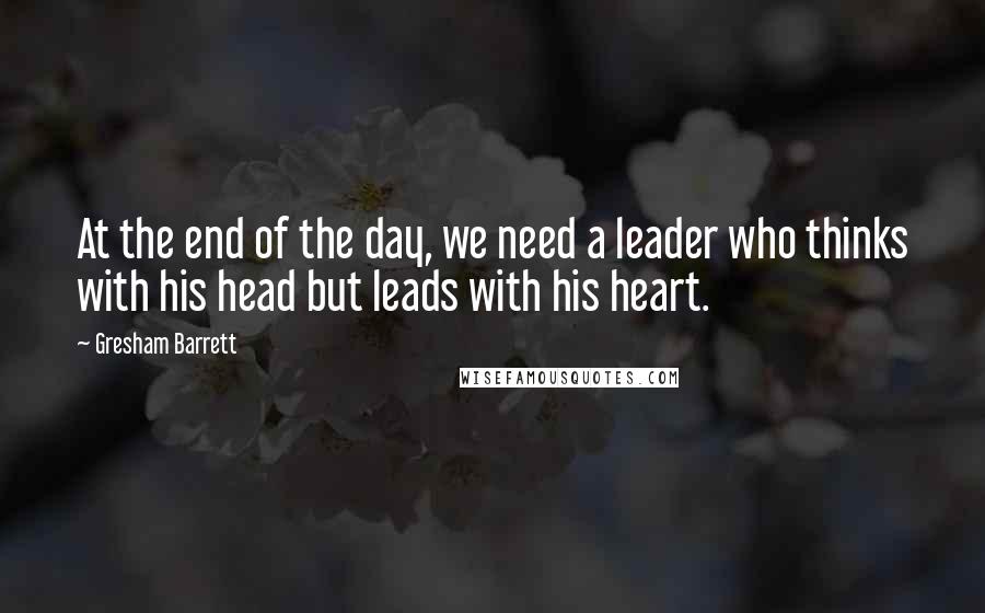Gresham Barrett Quotes: At the end of the day, we need a leader who thinks with his head but leads with his heart.