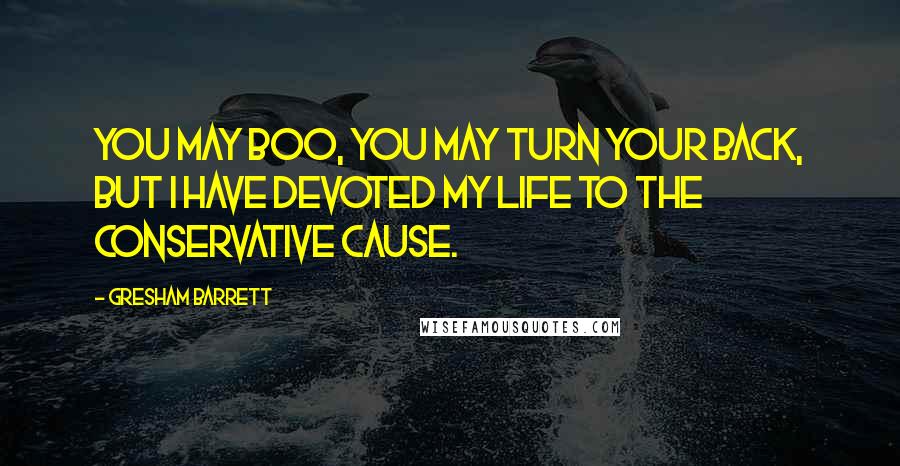 Gresham Barrett Quotes: You may boo, you may turn your back, but I have devoted my life to the conservative cause.