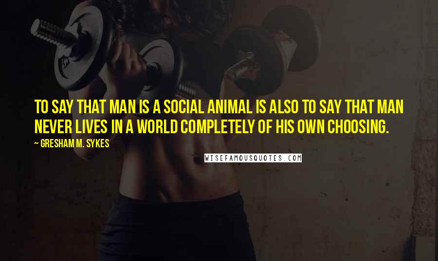 Gresham M. Sykes Quotes: to say that man is a social animal is also to say that man never lives in a world completely of his own choosing.