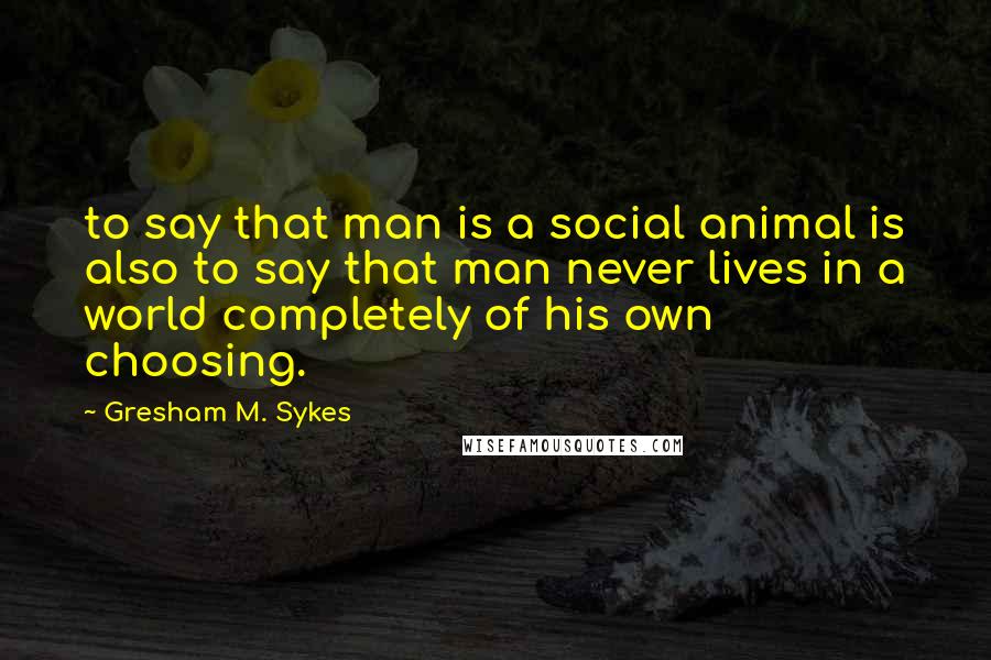 Gresham M. Sykes Quotes: to say that man is a social animal is also to say that man never lives in a world completely of his own choosing.