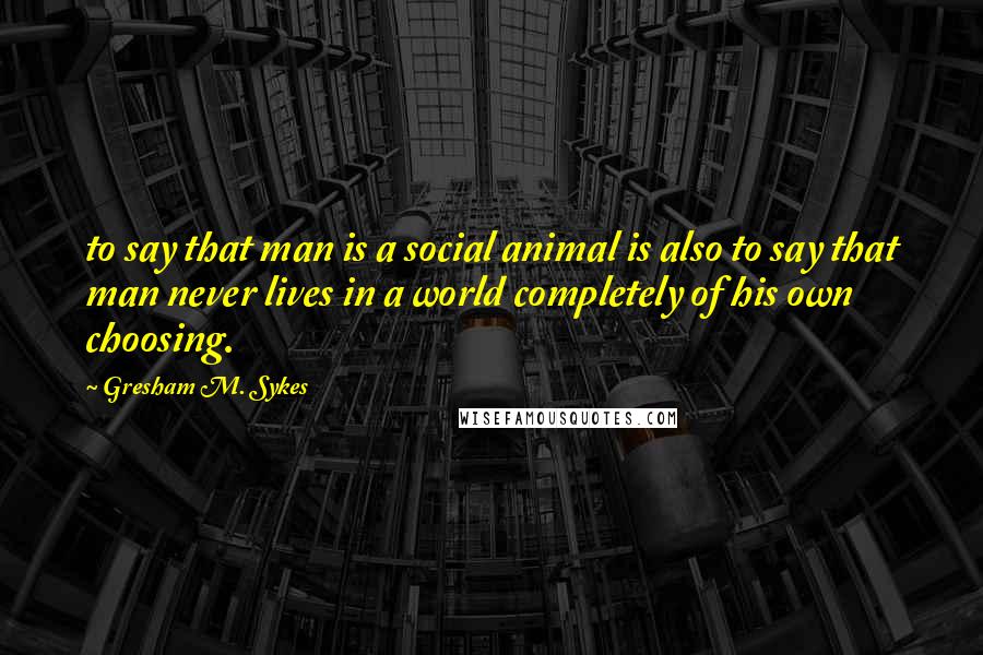 Gresham M. Sykes Quotes: to say that man is a social animal is also to say that man never lives in a world completely of his own choosing.