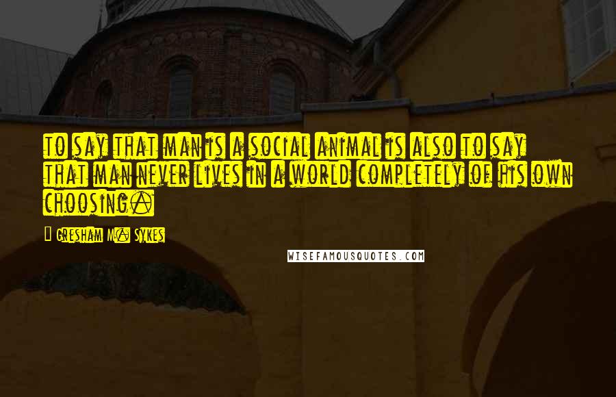 Gresham M. Sykes Quotes: to say that man is a social animal is also to say that man never lives in a world completely of his own choosing.