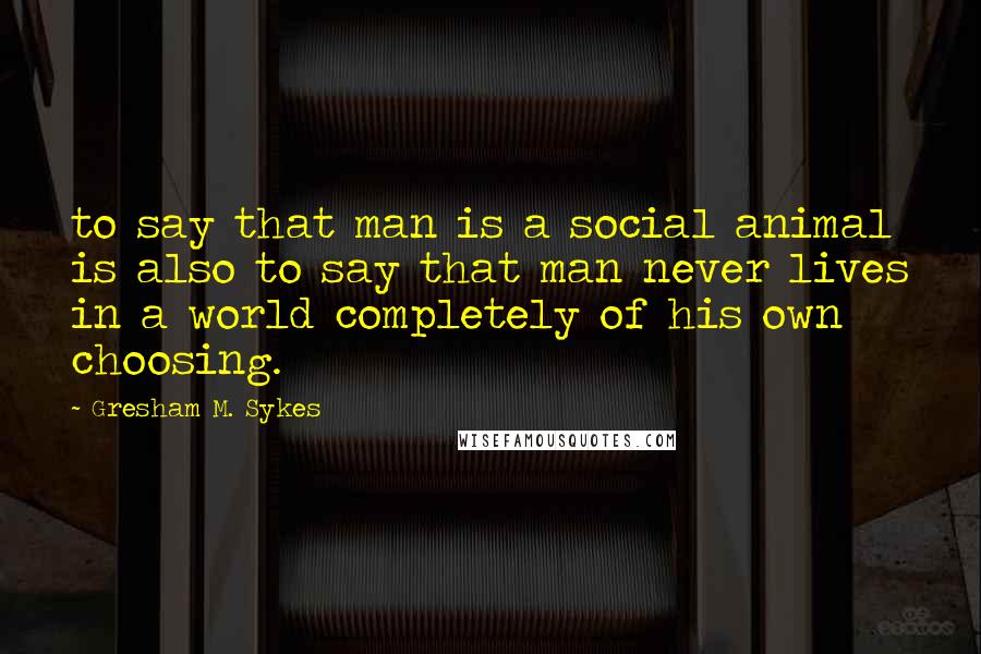 Gresham M. Sykes Quotes: to say that man is a social animal is also to say that man never lives in a world completely of his own choosing.