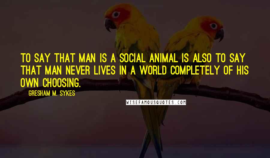 Gresham M. Sykes Quotes: to say that man is a social animal is also to say that man never lives in a world completely of his own choosing.