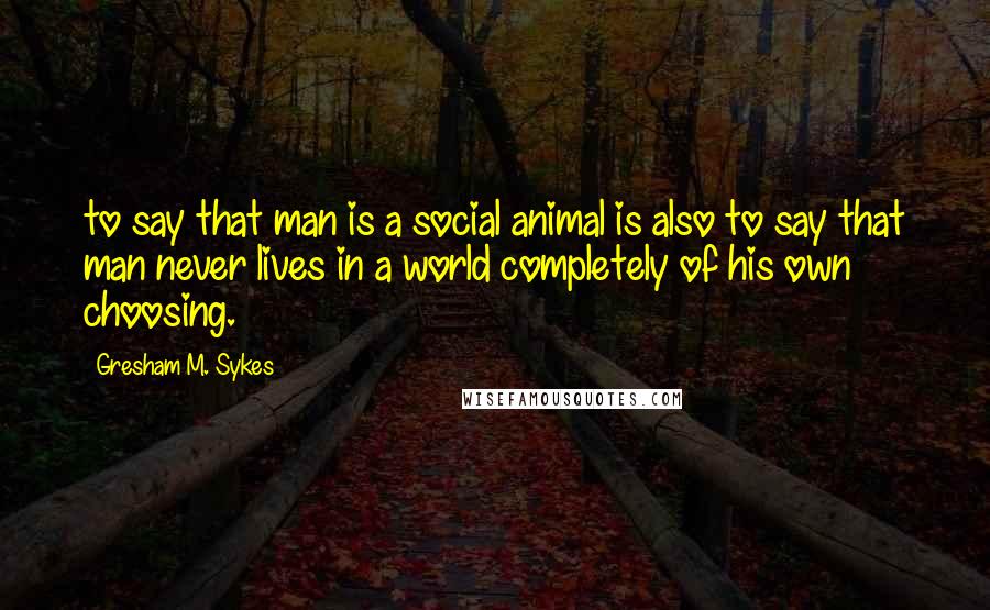 Gresham M. Sykes Quotes: to say that man is a social animal is also to say that man never lives in a world completely of his own choosing.