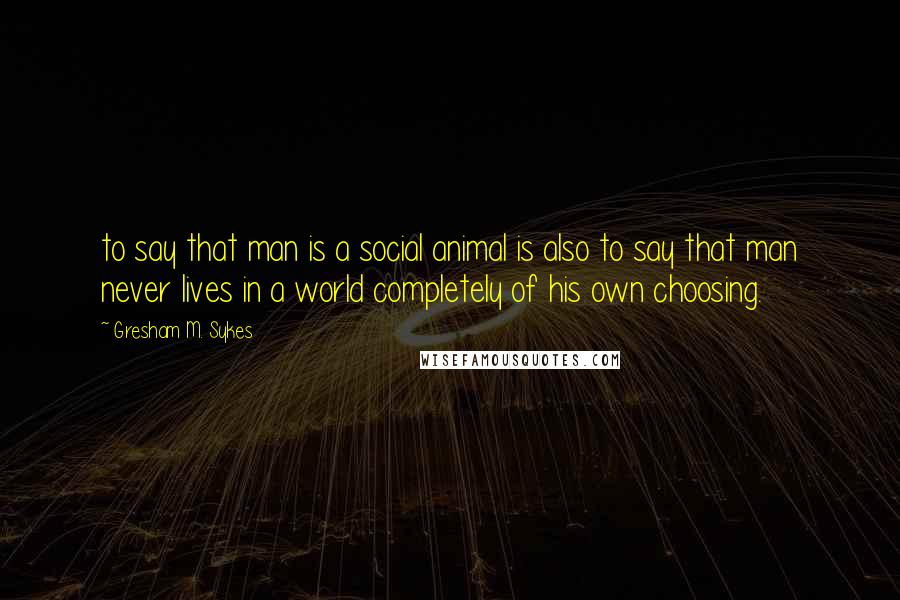 Gresham M. Sykes Quotes: to say that man is a social animal is also to say that man never lives in a world completely of his own choosing.