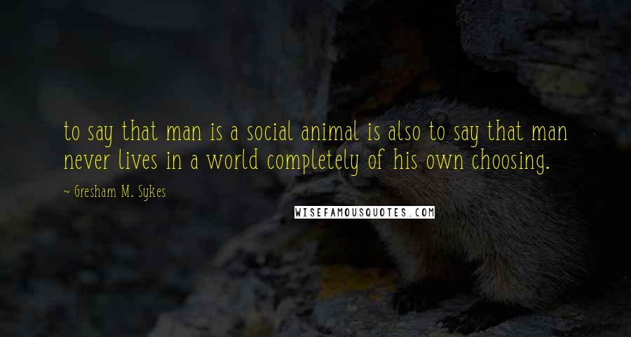 Gresham M. Sykes Quotes: to say that man is a social animal is also to say that man never lives in a world completely of his own choosing.