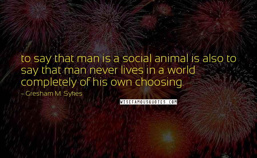 Gresham M. Sykes Quotes: to say that man is a social animal is also to say that man never lives in a world completely of his own choosing.