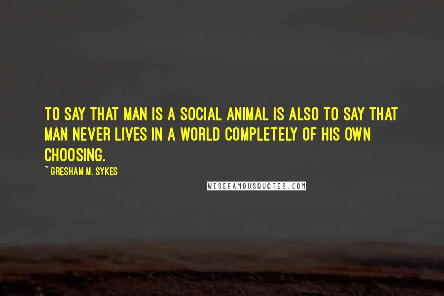 Gresham M. Sykes Quotes: to say that man is a social animal is also to say that man never lives in a world completely of his own choosing.