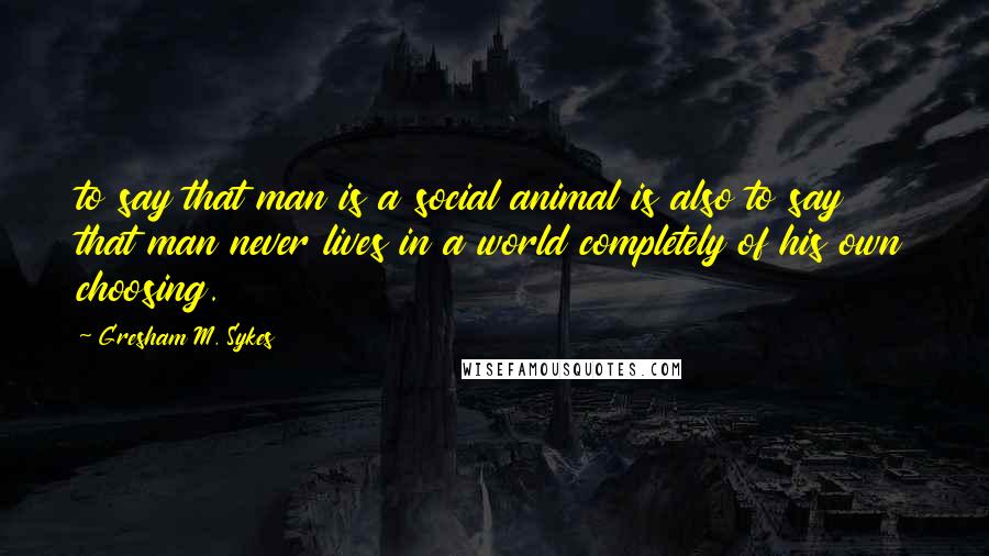 Gresham M. Sykes Quotes: to say that man is a social animal is also to say that man never lives in a world completely of his own choosing.