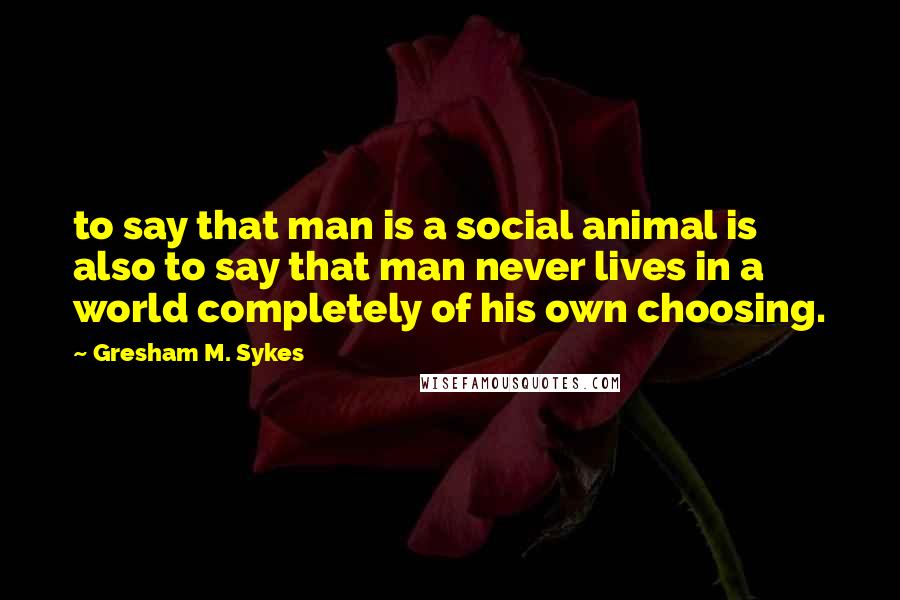 Gresham M. Sykes Quotes: to say that man is a social animal is also to say that man never lives in a world completely of his own choosing.