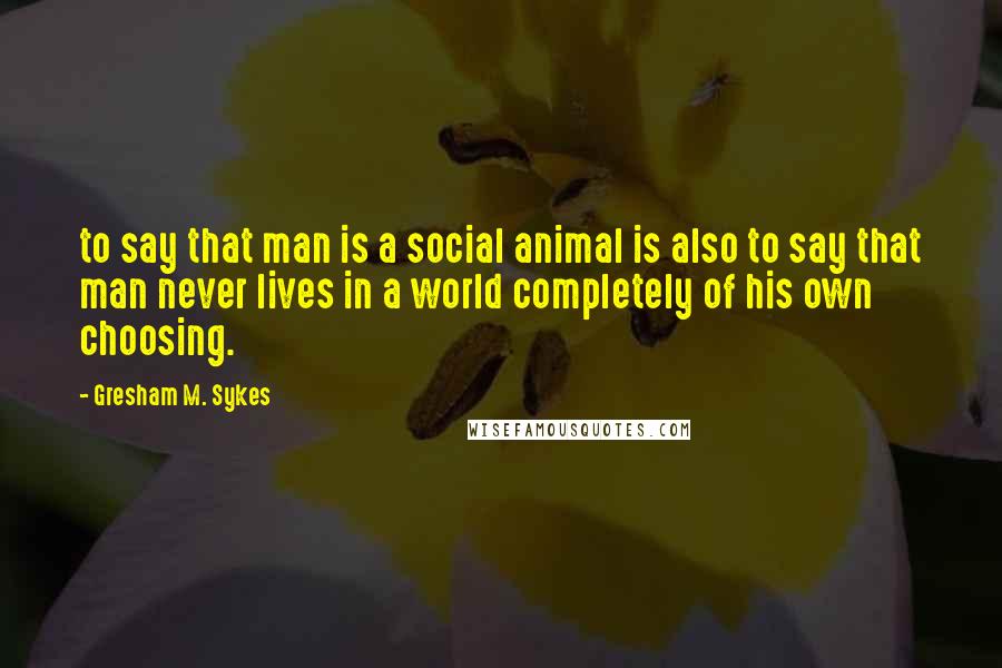 Gresham M. Sykes Quotes: to say that man is a social animal is also to say that man never lives in a world completely of his own choosing.