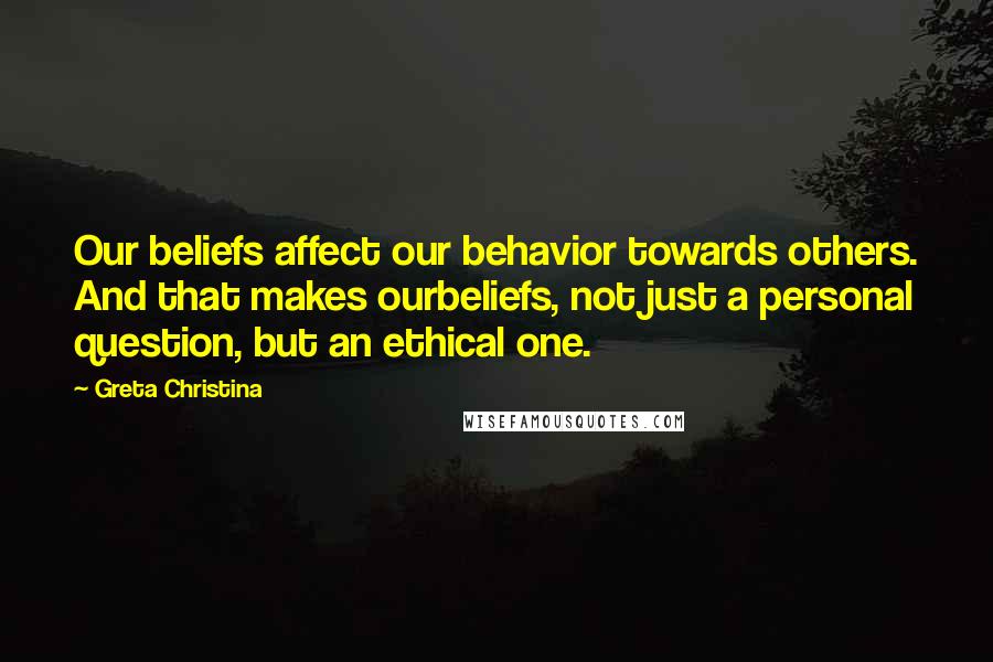 Greta Christina Quotes: Our beliefs affect our behavior towards others. And that makes ourbeliefs, not just a personal question, but an ethical one.