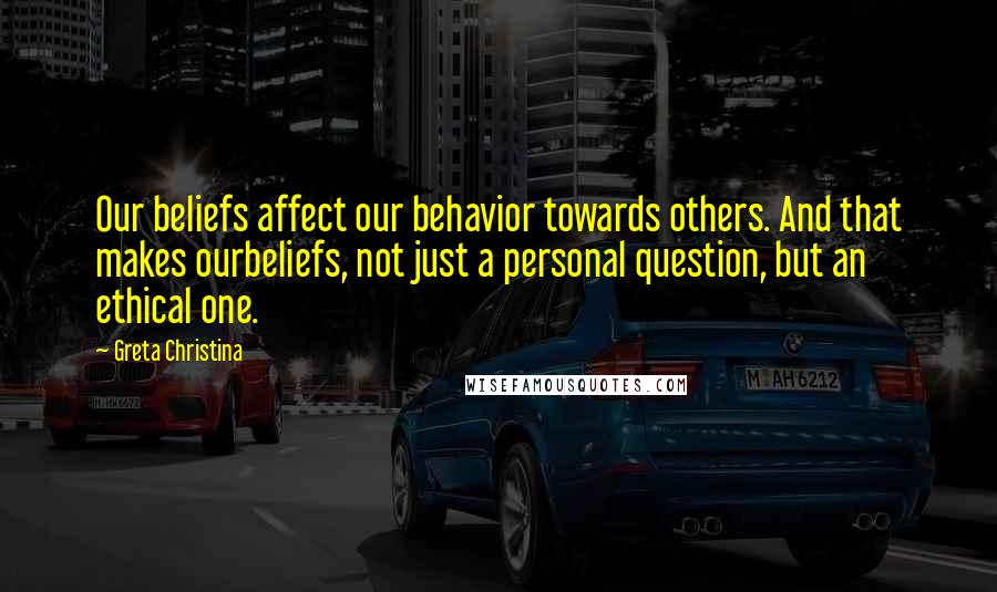 Greta Christina Quotes: Our beliefs affect our behavior towards others. And that makes ourbeliefs, not just a personal question, but an ethical one.