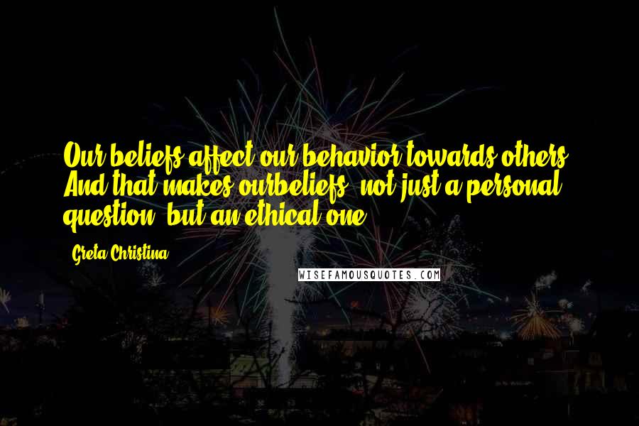 Greta Christina Quotes: Our beliefs affect our behavior towards others. And that makes ourbeliefs, not just a personal question, but an ethical one.