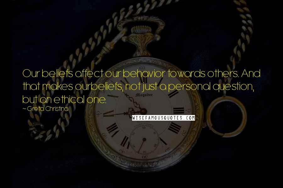 Greta Christina Quotes: Our beliefs affect our behavior towards others. And that makes ourbeliefs, not just a personal question, but an ethical one.