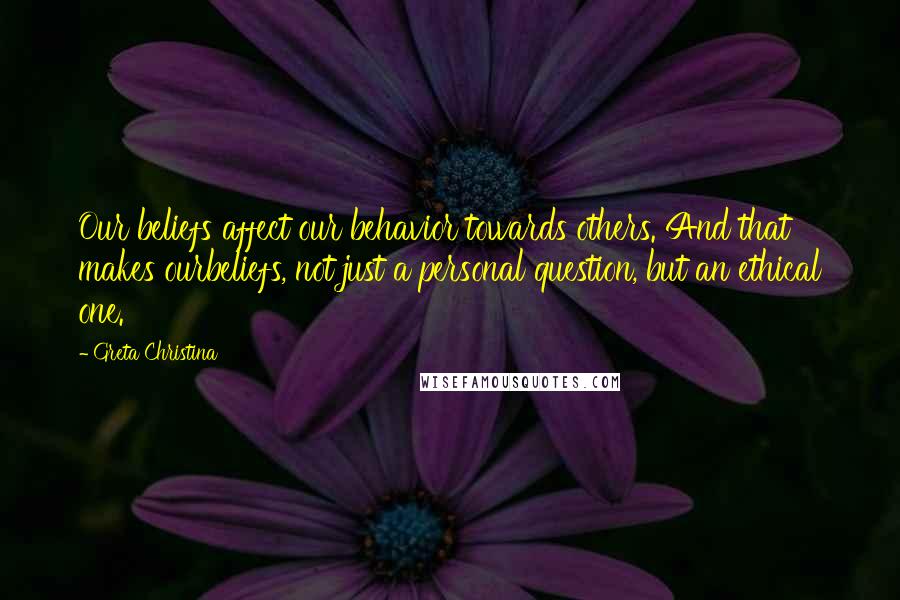 Greta Christina Quotes: Our beliefs affect our behavior towards others. And that makes ourbeliefs, not just a personal question, but an ethical one.