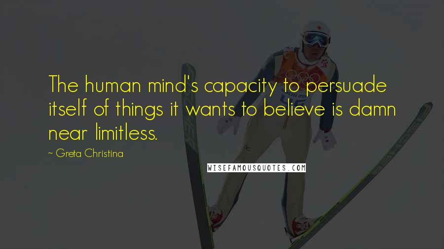 Greta Christina Quotes: The human mind's capacity to persuade itself of things it wants to believe is damn near limitless.