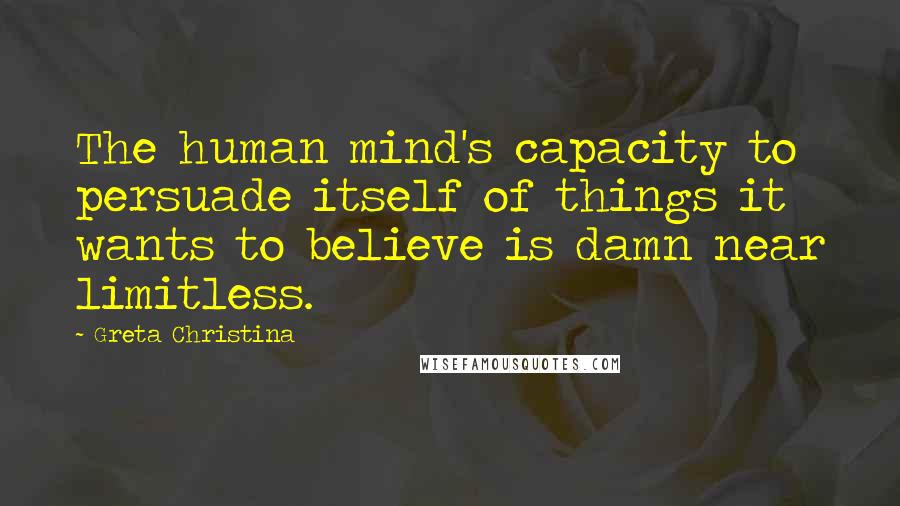 Greta Christina Quotes: The human mind's capacity to persuade itself of things it wants to believe is damn near limitless.