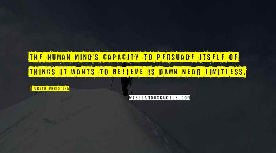 Greta Christina Quotes: The human mind's capacity to persuade itself of things it wants to believe is damn near limitless.