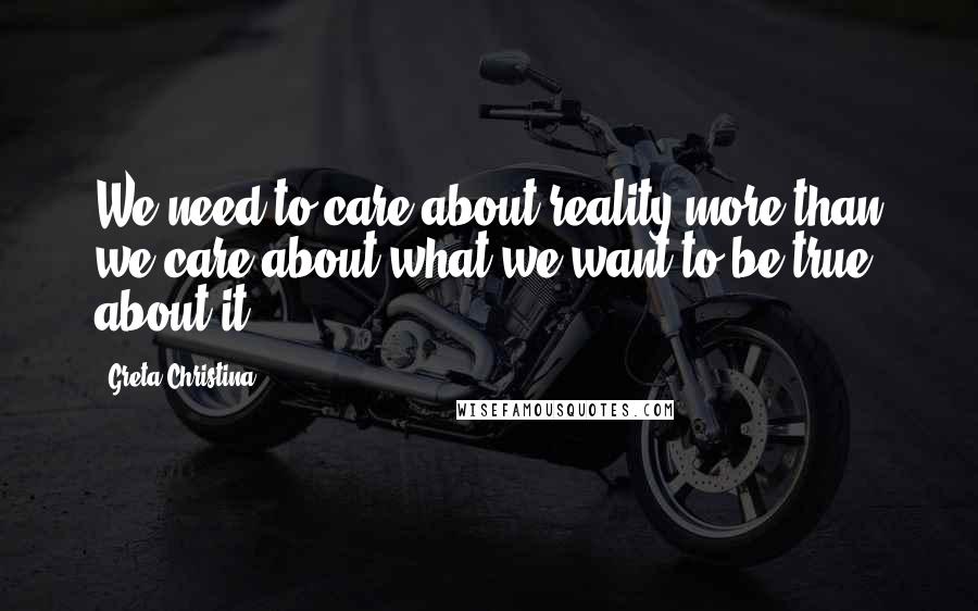 Greta Christina Quotes: We need to care about reality more than we care about what we want to be true about it.