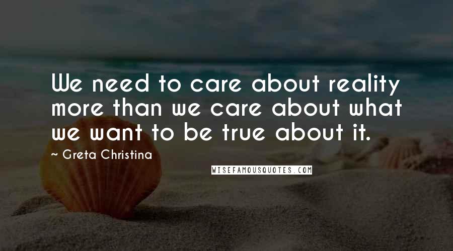 Greta Christina Quotes: We need to care about reality more than we care about what we want to be true about it.