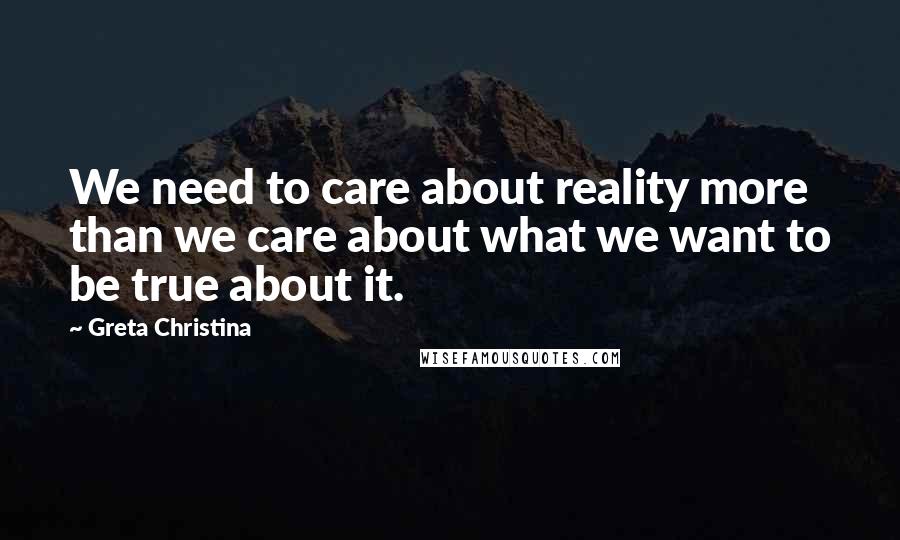 Greta Christina Quotes: We need to care about reality more than we care about what we want to be true about it.