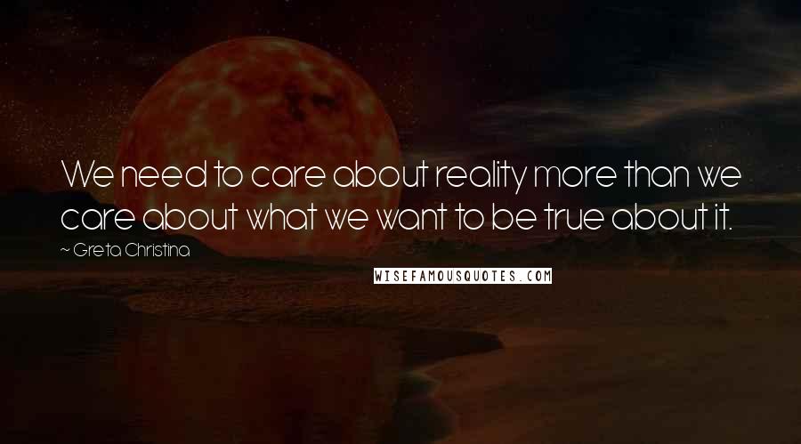 Greta Christina Quotes: We need to care about reality more than we care about what we want to be true about it.