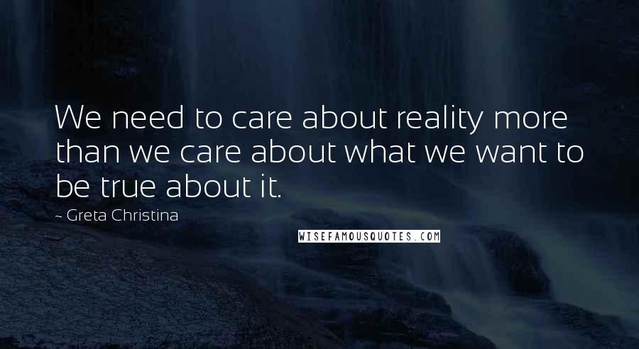 Greta Christina Quotes: We need to care about reality more than we care about what we want to be true about it.
