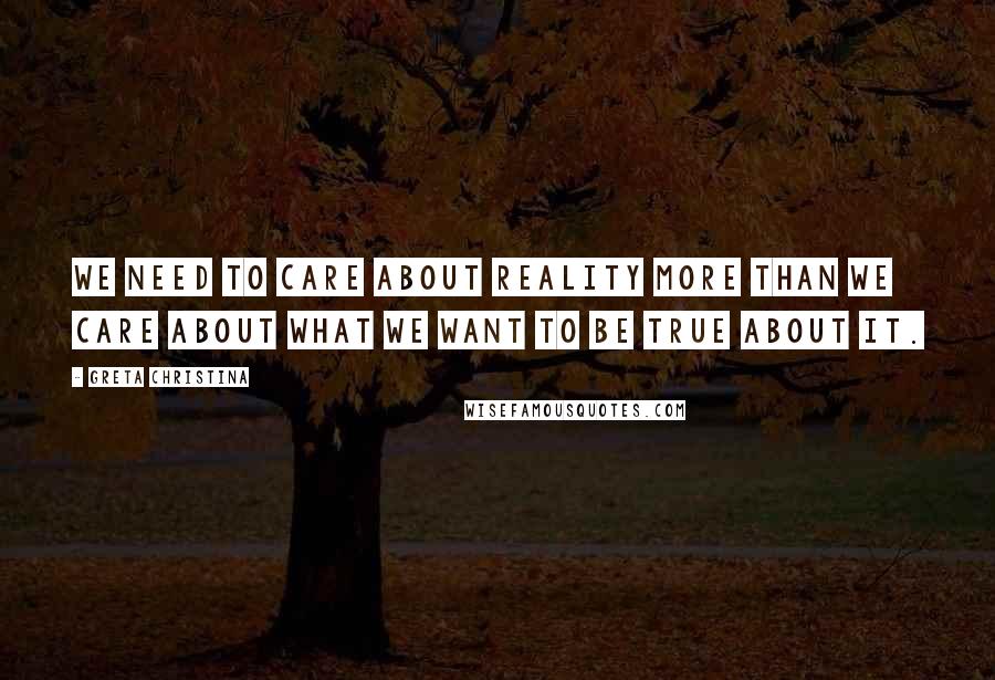 Greta Christina Quotes: We need to care about reality more than we care about what we want to be true about it.