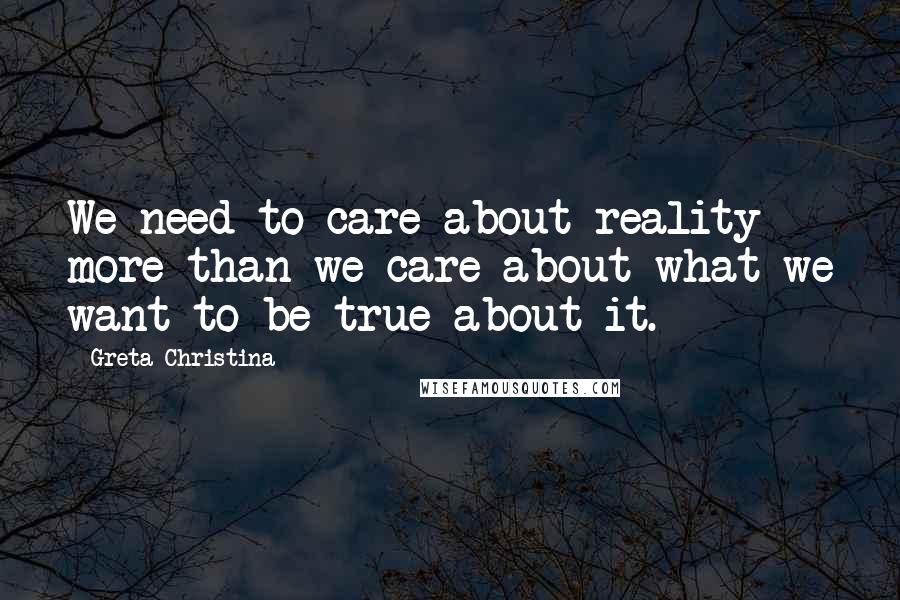 Greta Christina Quotes: We need to care about reality more than we care about what we want to be true about it.
