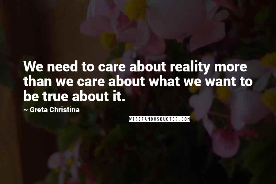 Greta Christina Quotes: We need to care about reality more than we care about what we want to be true about it.