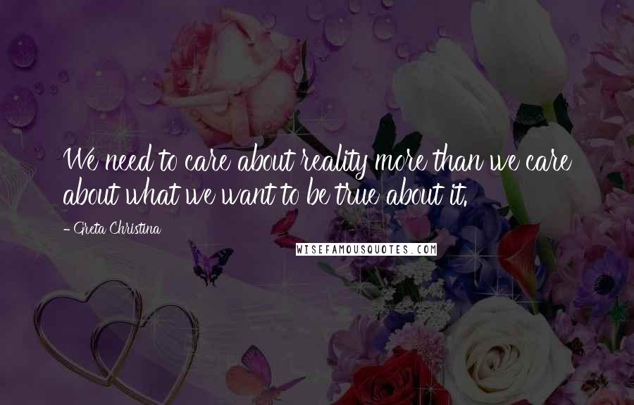 Greta Christina Quotes: We need to care about reality more than we care about what we want to be true about it.