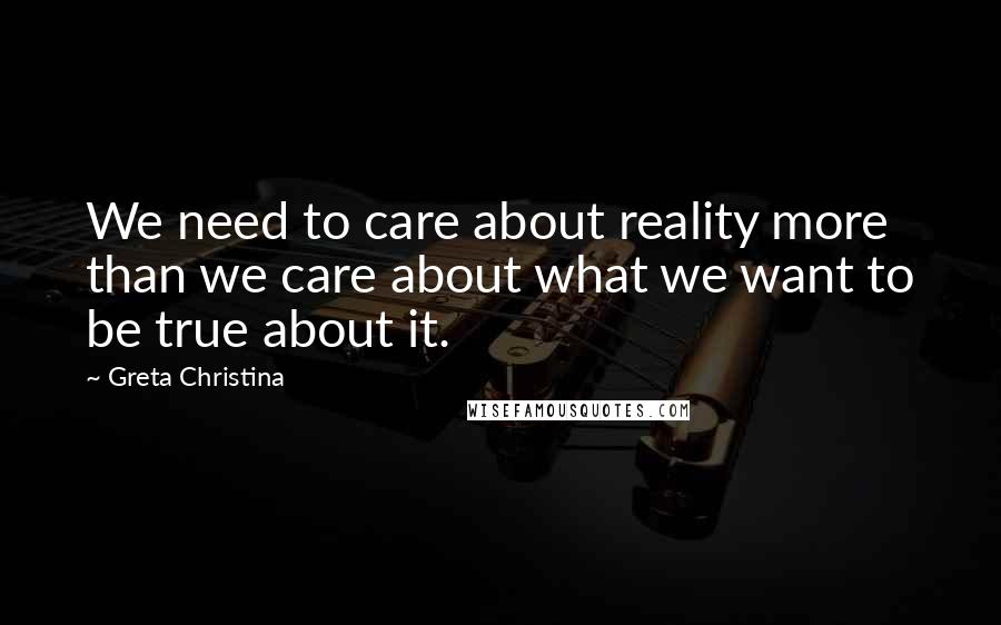 Greta Christina Quotes: We need to care about reality more than we care about what we want to be true about it.