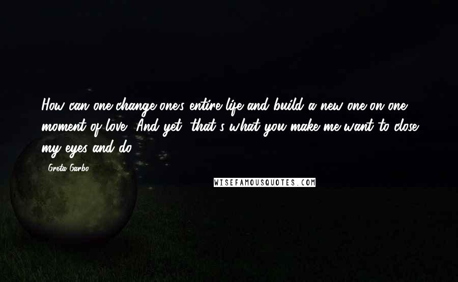 Greta Garbo Quotes: How can one change one's entire life and build a new one on one moment of love? And yet, that's what you make me want to close my eyes and do.