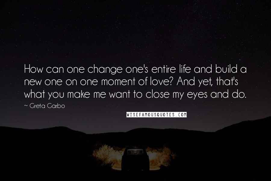 Greta Garbo Quotes: How can one change one's entire life and build a new one on one moment of love? And yet, that's what you make me want to close my eyes and do.