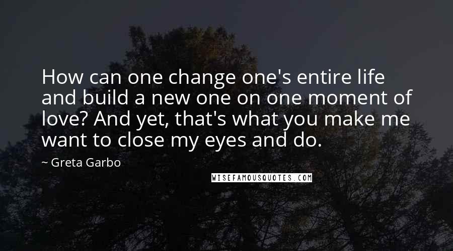 Greta Garbo Quotes: How can one change one's entire life and build a new one on one moment of love? And yet, that's what you make me want to close my eyes and do.