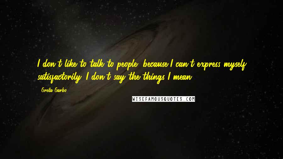 Greta Garbo Quotes: I don't like to talk to people, because I can't express myself satisfactorily. I don't say the things I mean.