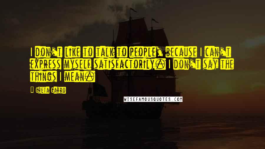 Greta Garbo Quotes: I don't like to talk to people, because I can't express myself satisfactorily. I don't say the things I mean.