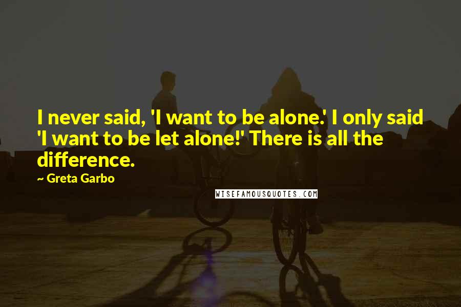 Greta Garbo Quotes: I never said, 'I want to be alone.' I only said 'I want to be let alone!' There is all the difference.