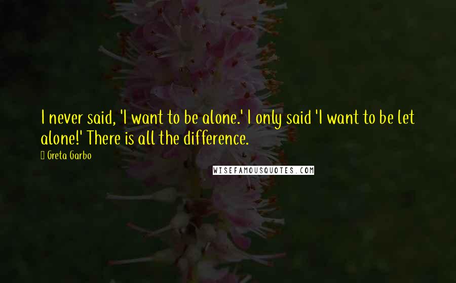 Greta Garbo Quotes: I never said, 'I want to be alone.' I only said 'I want to be let alone!' There is all the difference.