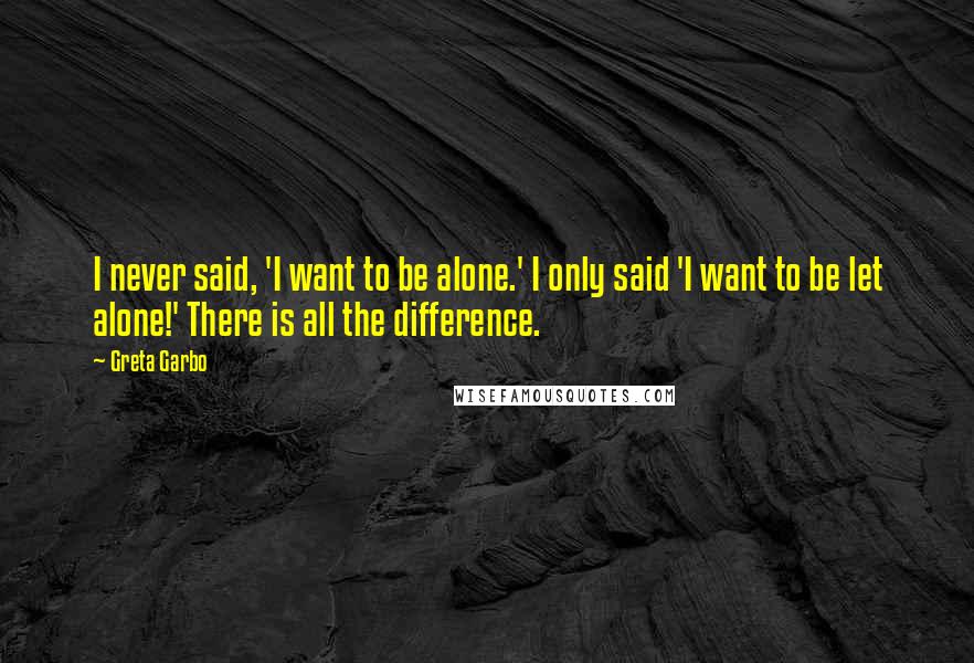 Greta Garbo Quotes: I never said, 'I want to be alone.' I only said 'I want to be let alone!' There is all the difference.
